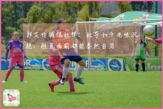 郭艾伦调侃杜锋：杜导如今老练沉稳，胜负面前都能泰然自若