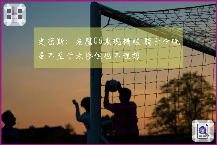 史密斯：老鹰G6表现糟糕 骑士今晚虽不至于太惨但也不理想