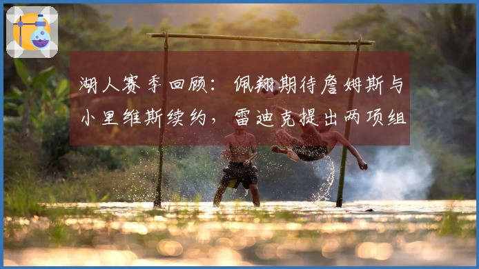 湖人赛季回顾：佩翔期待詹姆斯与小里维斯续约，雷迪克提出两项组队重点