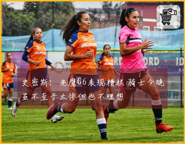史密斯：老鹰G6表现糟糕 骑士今晚虽不至于太惨但也不理想
