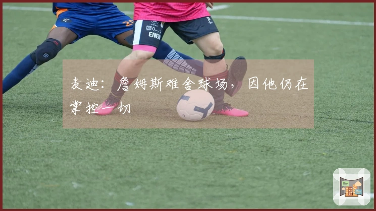 麦迪：詹姆斯难舍球场，因他仍在掌控一切